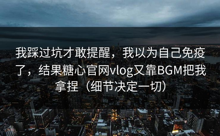我踩过坑才敢提醒,我以为自己免疫了,结果糖心官网vlog又靠BGM把我拿捏(细节决定一切) 我踩过坑才敢提醒,我以为自己免疫了,结果糖心官网vlog又靠BGM把我拿捏(细节决定一切)