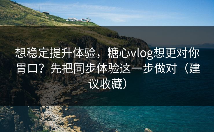 想稳定提升体验，糖心vlog想更对你胃口？先把同步体验这一步做对（建议收藏）