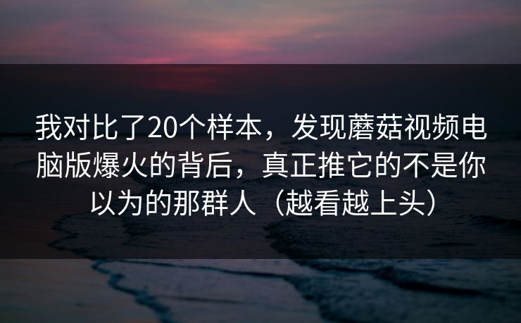 我对比了20个样本，发现蘑菇视频电脑版爆火的背后，真正推它的不是你以为的那群人（越看越上头）