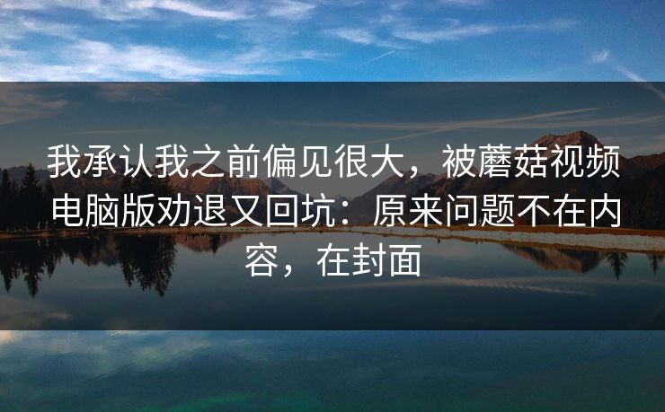 我承认我之前偏见很大,被蘑菇视频电脑版劝退又回坑:原来问题不在内容,在封面 我承认我之前偏见很大,被蘑菇视频电脑版劝退又回坑:原来问题不在内容,在封面