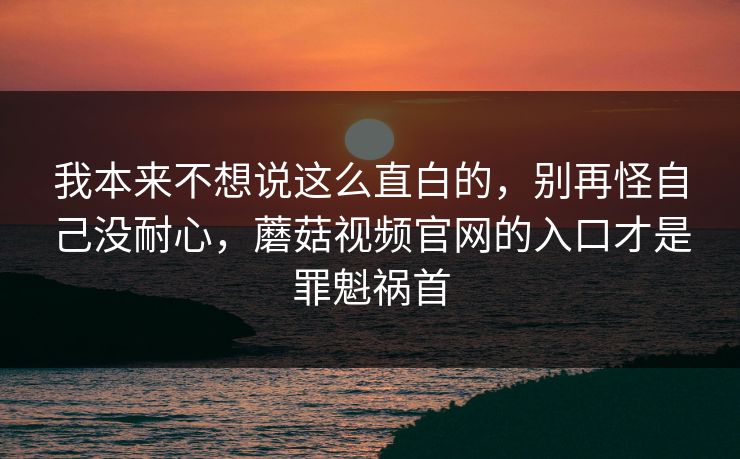 我本来不想说这么直白的，别再怪自己没耐心，蘑菇视频官网的入口才是罪魁祸首