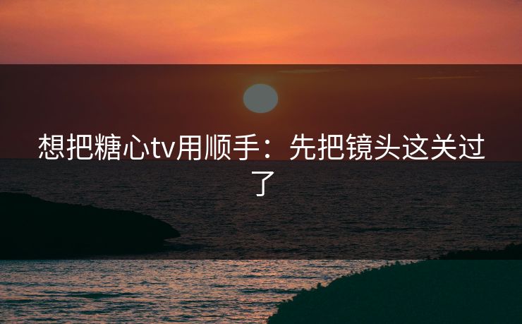 想把糖心tv用顺手：先把镜头这关过了