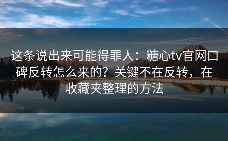 这条说出来可能得罪人：糖心tv官网口碑反转怎么来的？关键不在反转，在收藏夹整理的方法