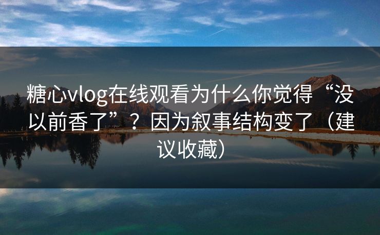 糖心vlog在线观看为什么你觉得“没以前香了”？因为叙事结构变了（建议收藏）