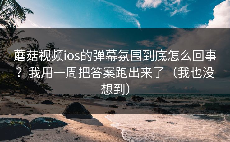 蘑菇视频ios的弹幕氛围到底怎么回事？我用一周把答案跑出来了（我也没想到）