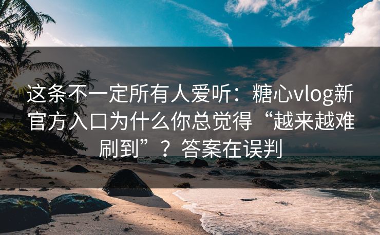 这条不一定所有人爱听：糖心vlog新官方入口为什么你总觉得“越来越难刷到”？答案在误判