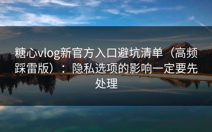 糖心vlog新官方入口避坑清单（高频踩雷版）：隐私选项的影响一定要先处理