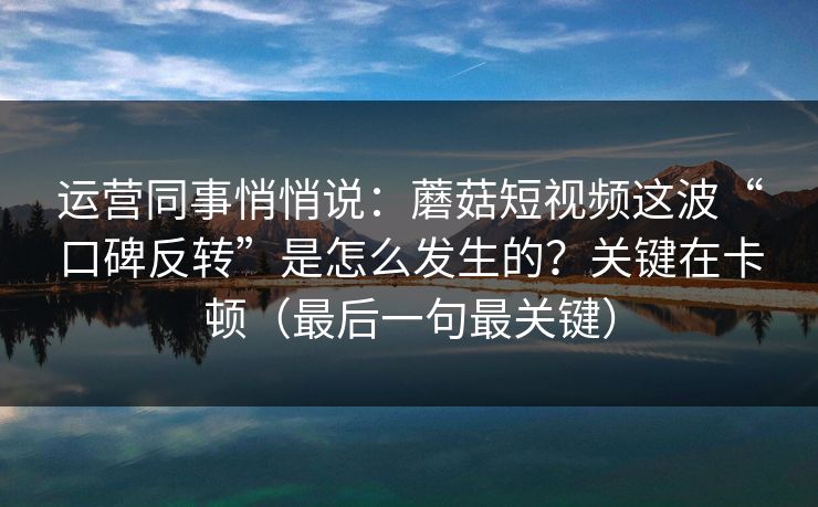 运营同事悄悄说：蘑菇短视频这波“口碑反转”是怎么发生的？关键在卡顿（最后一句最关键）