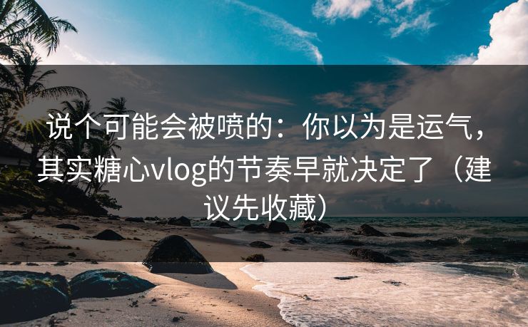 说个可能会被喷的：你以为是运气，其实糖心vlog的节奏早就决定了（建议先收藏）