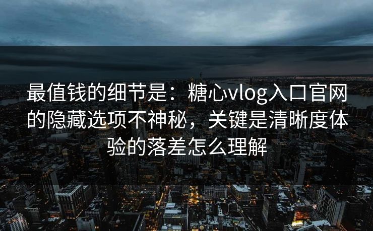 最值钱的细节是：糖心vlog入口官网的隐藏选项不神秘，关键是清晰度体验的落差怎么理解