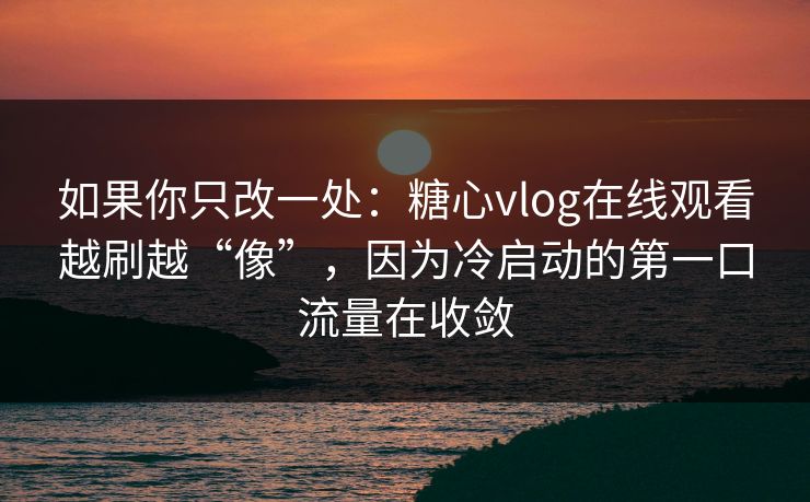 如果你只改一处：糖心vlog在线观看越刷越“像”，因为冷启动的第一口流量在收敛