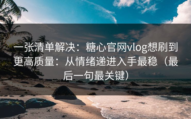 一张清单解决：糖心官网vlog想刷到更高质量：从情绪递进入手最稳（最后一句最关键）