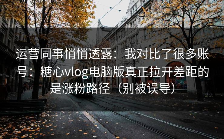 运营同事悄悄透露：我对比了很多账号：糖心vlog电脑版真正拉开差距的是涨粉路径（别被误导）
