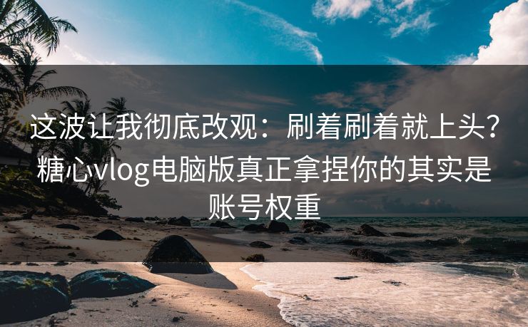 这波让我彻底改观:刷着刷着就上头?糖心vlog电脑版真正拿捏你的其实是账号权重 这波让我彻底改观:刷着刷着就上头?糖心vlog电脑版真正拿捏你的其实是账号权重