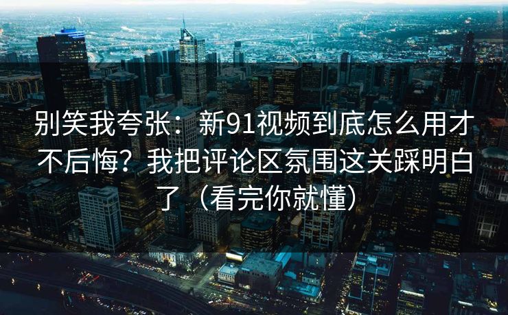 别笑我夸张：新91视频到底怎么用才不后悔？我把评论区氛围这关踩明白了（看完你就懂）