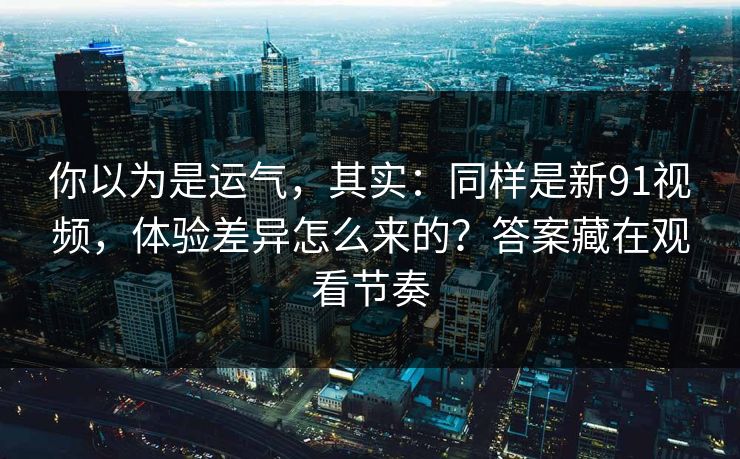 你以为是运气，其实：同样是新91视频，体验差异怎么来的？答案藏在观看节奏