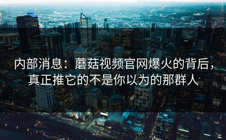 内部消息：蘑菇视频官网爆火的背后，真正推它的不是你以为的那群人