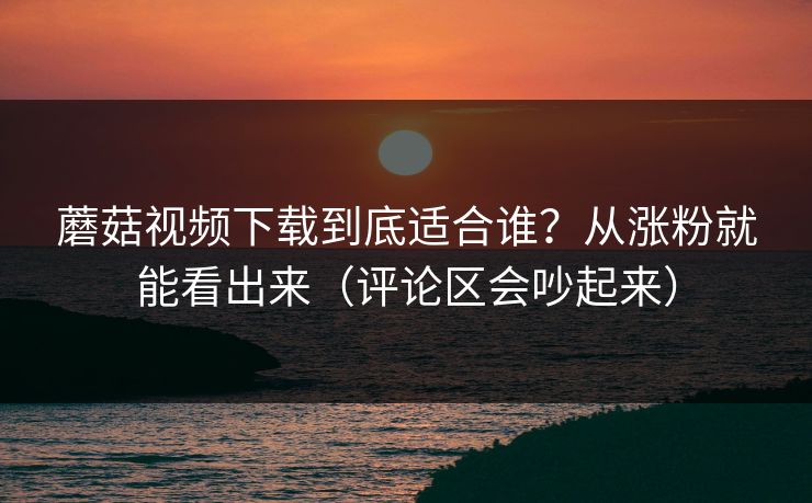 蘑菇视频下载到底适合谁？从涨粉就能看出来（评论区会吵起来）