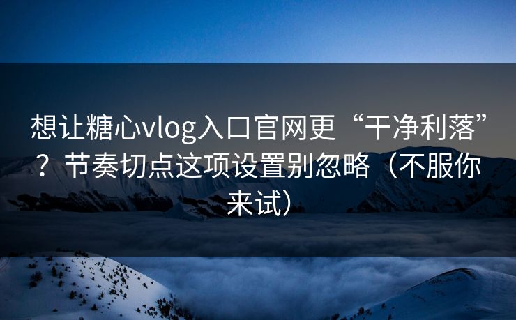想让糖心vlog入口官网更“干净利落”？节奏切点这项设置别忽略（不服你来试）