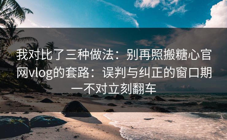 我对比了三种做法：别再照搬糖心官网vlog的套路：误判与纠正的窗口期一不对立刻翻车