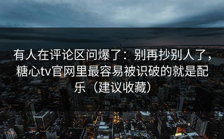 有人在评论区问爆了：别再抄别人了，糖心tv官网里最容易被识破的就是配乐（建议收藏）