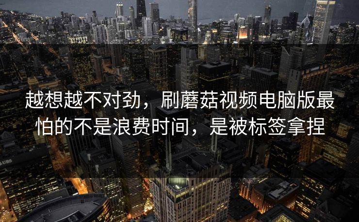 越想越不对劲，刷蘑菇视频电脑版最怕的不是浪费时间，是被标签拿捏