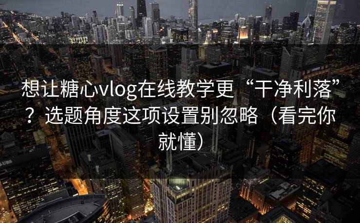 想让糖心vlog在线教学更“干净利落”？选题角度这项设置别忽略（看完你就懂）