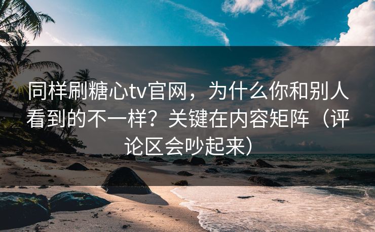 同样刷糖心tv官网，为什么你和别人看到的不一样？关键在内容矩阵（评论区会吵起来）