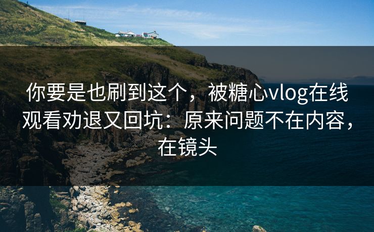 你要是也刷到这个，被糖心vlog在线观看劝退又回坑：原来问题不在内容，在镜头