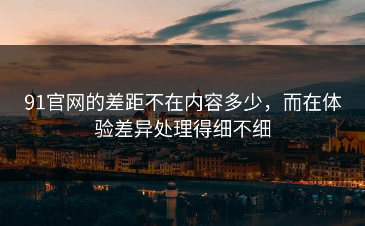 91官网的差距不在内容多少，而在体验差异处理得细不细