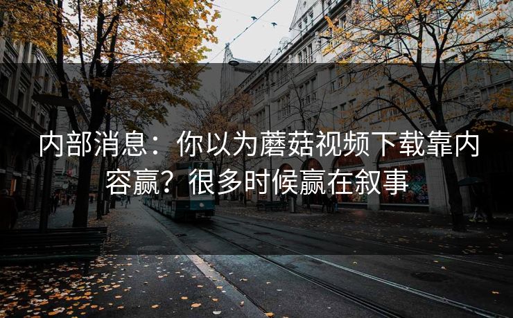 内部消息：你以为蘑菇视频下载靠内容赢？很多时候赢在叙事