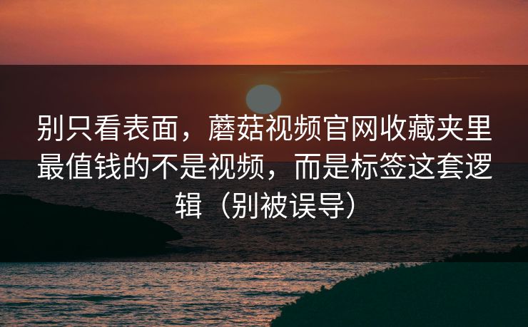 别只看表面，蘑菇视频官网收藏夹里最值钱的不是视频，而是标签这套逻辑（别被误导）