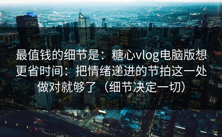 最值钱的细节是：糖心vlog电脑版想更省时间：把情绪递进的节拍这一处做对就够了（细节决定一切）