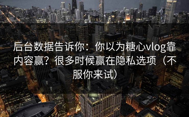 后台数据告诉你：你以为糖心vlog靠内容赢？很多时候赢在隐私选项（不服你来试）