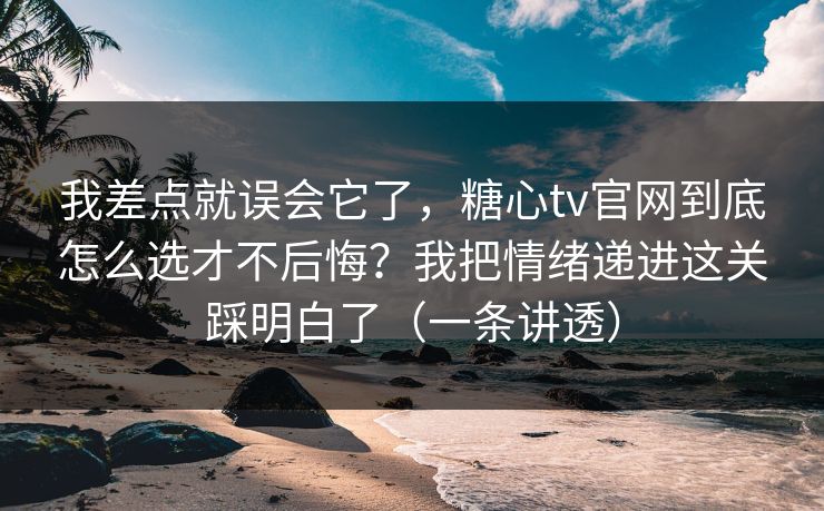 我差点就误会它了，糖心tv官网到底怎么选才不后悔？我把情绪递进这关踩明白了（一条讲透）