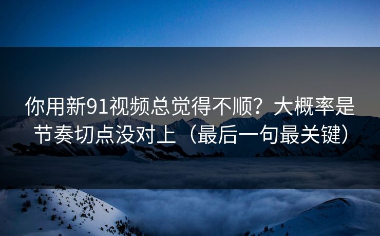 你用新91视频总觉得不顺？大概率是节奏切点没对上（最后一句最关键）