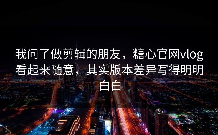 我问了做剪辑的朋友，糖心官网vlog看起来随意，其实版本差异写得明明白白