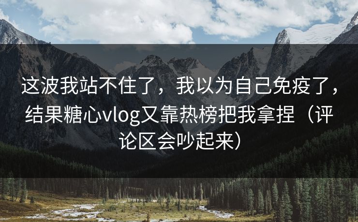 这波我站不住了，我以为自己免疫了，结果糖心vlog又靠热榜把我拿捏（评论区会吵起来）