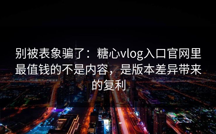 别被表象骗了：糖心vlog入口官网里最值钱的不是内容，是版本差异带来的复利