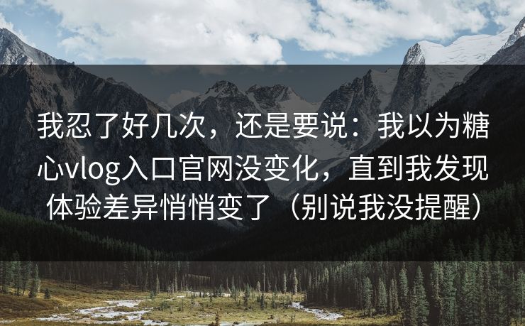 我忍了好几次，还是要说：我以为糖心vlog入口官网没变化，直到我发现体验差异悄悄变了（别说我没提醒）