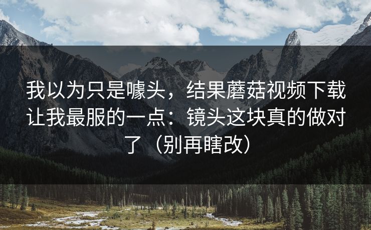 我以为只是噱头，结果蘑菇视频下载让我最服的一点：镜头这块真的做对了（别再瞎改）
