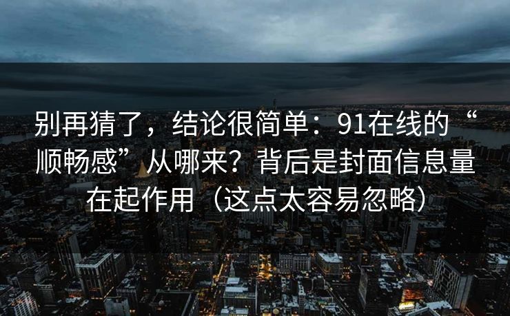 别再猜了,结论很简单:91在线的“顺畅感”从哪来?背后是封面信息量在起作用(这点太容易忽略) 别再猜了,结论很简单:91在线的“顺畅感”从哪来?背后是封面信息量在起作用(这点太容易忽略)