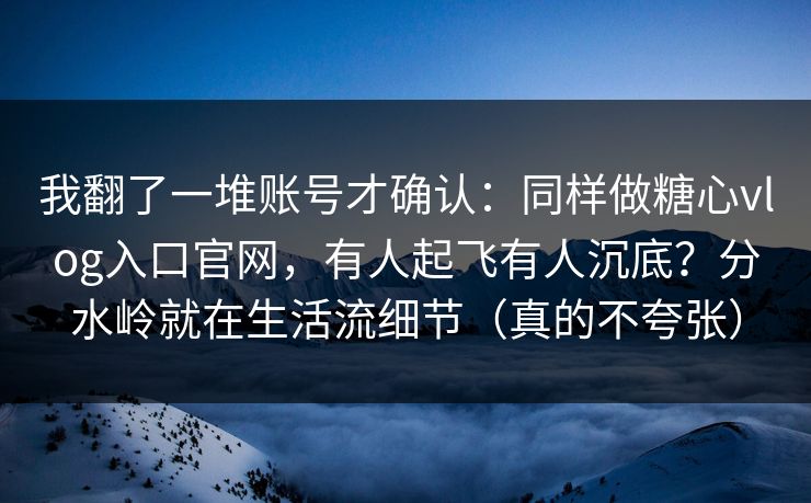 我翻了一堆账号才确认：同样做糖心vlog入口官网，有人起飞有人沉底？分水岭就在生活流细节（真的不夸张）