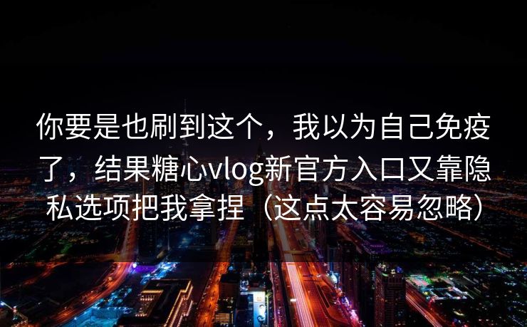你要是也刷到这个，我以为自己免疫了，结果糖心vlog新官方入口又靠隐私选项把我拿捏（这点太容易忽略）