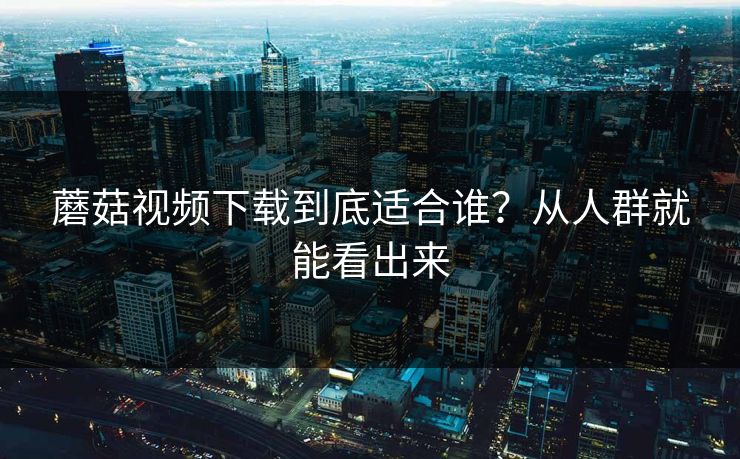 蘑菇视频下载到底适合谁?从人群就能看出来 蘑菇视频下载到底适合谁?从人群就能看出来