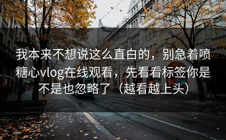 我本来不想说这么直白的，别急着喷糖心vlog在线观看，先看看标签你是不是也忽略了（越看越上头）