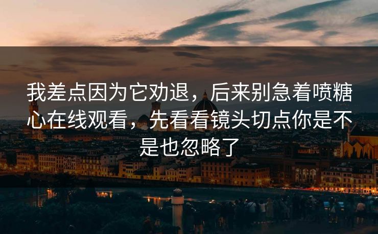 我差点因为它劝退,后来别急着喷糖心在线观看,先看看镜头切点你是不是也忽略了 我差点因为它劝退,后来别急着喷糖心在线观看,先看看镜头切点你是不是也忽略了