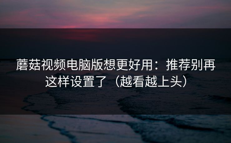 蘑菇视频电脑版想更好用：推荐别再这样设置了（越看越上头）