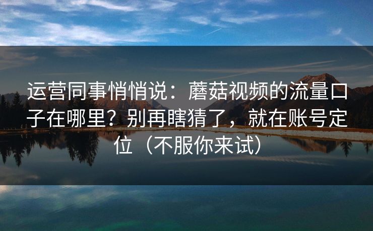 运营同事悄悄说：蘑菇视频的流量口子在哪里？别再瞎猜了，就在账号定位（不服你来试）