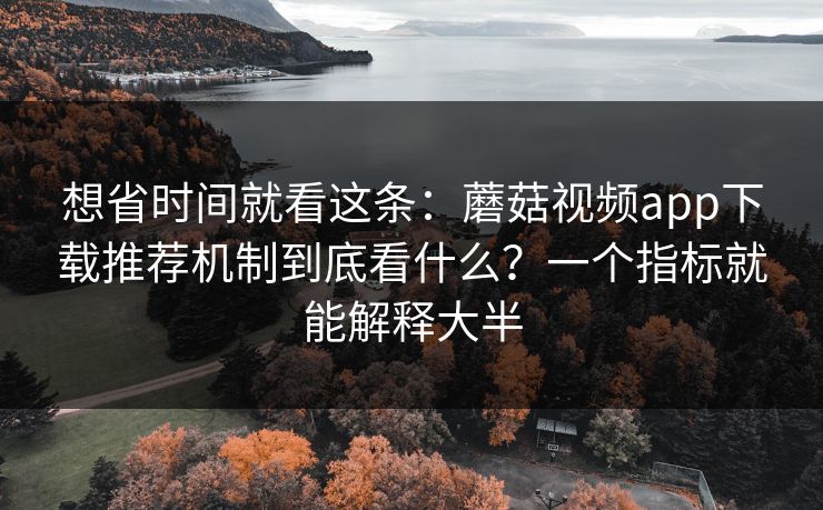想省时间就看这条：蘑菇视频app下载推荐机制到底看什么？一个指标就能解释大半